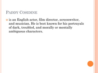 PADDY COSIDINE
 is an English actor, film director, screenwriter,
and musician. He is best known for his portrayals
of dark, troubled, and morally or mentally
ambiguous characters.
 