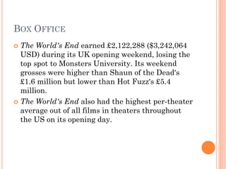 BOX OFFICE
 The World's End earned £2,122,288 ($3,242,064
USD) during its UK opening weekend, losing the
top spot to Monsters University. Its weekend
grosses were higher than Shaun of the Dead's
£1.6 million but lower than Hot Fuzz's £5.4
million.
 The World's End also had the highest per-theater
average out of all films in theaters throughout
the US on its opening day.
 