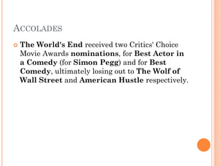 ACCOLADES
 The World's End received two Critics' Choice
Movie Awards nominations, for Best Actor in
a Comedy (for Simon Pegg) and for Best
Comedy, ultimately losing out to The Wolf of
Wall Street and American Hustle respectively.
 