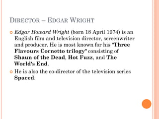 DIRECTOR – EDGAR WRIGHT
 Edgar Howard Wright (born 18 April 1974) is an
English film and television director, screenwriter
and producer. He is most known for his "Three
Flavours Cornetto trilogy" consisting of
Shaun of the Dead, Hot Fuzz, and The
World's End.
 He is also the co-director of the television series
Spaced.
 