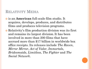 RELATIVITY MEDIA
 is an American full-scale film studio. It
acquires, develops, produces, and distributes
films and produces television programs.
 Relativity’s film production division was its first
and remains its largest division. It has been
involved in more than 200 films that have
accrued more than $17 billion in worldwide box
office receipts. Its releases include The Raven,
Mirror Mirror, Act of Valor, Immortals,
Bridesmaids, Limitless, The Fighter and The
Social Network.
 