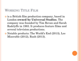 WORKING TITLE FILM
 is a British film production company, based in
London owned by Universal Studios. The
company was founded by Tim Bevan and Sarah
Radclyffe in 1983. It produces feature films and
several television productions.
 Notable products: The World’s End (2013), Les
Miserable (2012), Rush (2013).
 