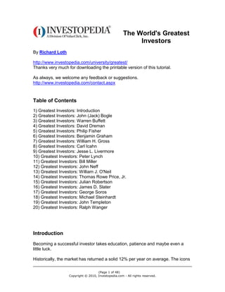 The World's Greatest
                                                          Investors
By Richard Loth

http://www.investopedia.com/university/greatest/
Thanks very much for downloading the printable version of this tutorial.

As always, we welcome any feedback or suggestions.
http://www.investopedia.com/contact.aspx



Table of Contents
1) Greatest Investors: Introduction
2) Greatest Investors: John (Jack) Bogle
3) Greatest Investors: Warren Buffett
4) Greatest Investors: David Dreman
5) Greatest Investors: Philip Fisher
6) Greatest Investors: Benjamin Graham
7) Greatest Investors: William H. Gross
8) Greatest Investors: Carl Icahn
9) Greatest Investors: Jesse L. Livermore
10) Greatest Investors: Peter Lynch
11) Greatest Investors: Bill Miller
12) Greatest Investors: John Neff
13) Greatest Investors: William J. O'Neil
14) Greatest Investors: Thomas Rowe Price, Jr.
15) Greatest Investors: Julian Robertson
16) Greatest Investors: James D. Slater
17) Greatest Investors: George Soros
18) Greatest Investors: Michael Steinhardt
19) Greatest Investors: John Templeton
20) Greatest Investors: Ralph Wanger




Introduction
Becoming a successful investor takes education, patience and maybe even a
little luck.

Historically, the market has returned a solid 12% per year on average. The icons

                                    (Page 1 of 48)
                  Copyright © 2010, Investopedia.com - All rights reserved.
 