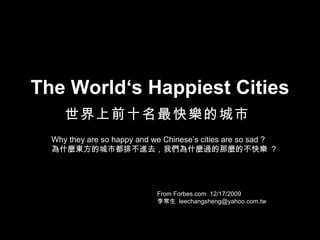 The World‘s Happiest Cities 世界上前十名最快樂的城市   From Forbes.com  12/17/2009 李常生  [email_address] Why they are so happy and we Chinese’s cities are so sad ? 為什麼東方的城市都排不進去，我們為什麼過的那麼的不快樂  ? 