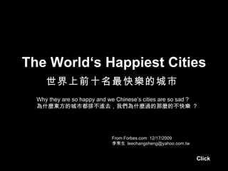 The World‘s Happiest Cities 世界上前十名最快樂的城市   From Forbes.com  12/17/2009 李常生  [email_address] Why they are so happy and we Chinese’s cities are so sad ? 為什麼東方的城市都排不進去，我們為什麼過的那麼的不快樂  ? Click 