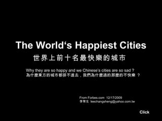 The World‘s Happiest Cities
     世界上前十名最快樂的城市
  Why they are so happy and we Chinese’s cities are so sad ?
  為什麼東方的城市都排不進去，我們為什麼過的那麼的不快樂 ?




                             From Forbes.com 12/17/2009
                             李常生 leechangsheng@yahoo.com.tw


                                                              Click
 