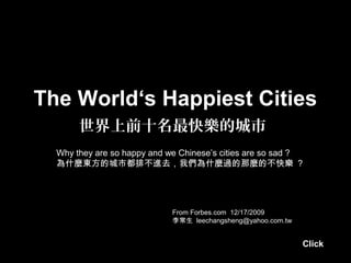 The World‘s Happiest Cities
       世界上前十名最快樂的城市
  Why they are so happy and we Chinese’s cities are so sad ?
  為什麼東方的城市都排不進去，我們為什麼過的那麼的不快樂 ?




                             From Forbes.com 12/17/2009
                             李常生 leechangsheng@yahoo.com.tw


                                                              Click
 