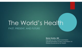 The World’s Health
PAST, PRESENT, AND FUTURE


                            Renzo Guinto, MD
                            Member of the Youth Commission
                            Lancet-University of Oslo Commission on
                            Global Governance for Health
 