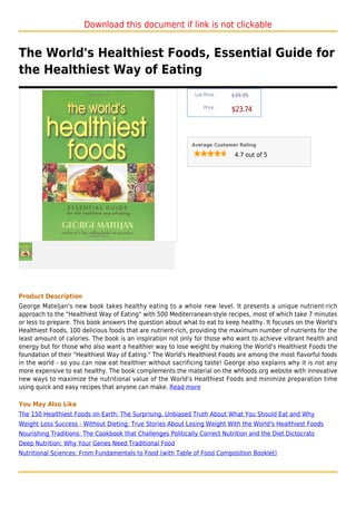 Download this document if link is not clickable


The World's Healthiest Foods, Essential Guide for
the Healthiest Way of Eating
                                                              List Price :   $39.95

                                                                  Price :
                                                                             $23.74



                                                             Average Customer Rating

                                                                              4.7 out of 5




Product Description
George Mateljan's new book takes healthy eating to a whole new level. It presents a unique nutrient-rich
approach to the "Healthiest Way of Eating" with 500 Mediterranean-style recipes, most of which take 7 minutes
or less to prepare. This book answers the question about what to eat to keep healthy. It focuses on the World's
Healthiest Foods, 100 delicious foods that are nutrient-rich, providing the maximum number of nutrients for the
least amount of calories. The book is an inspiration not only for those who want to achieve vibrant health and
energy but for those who also want a healthier way to lose weight by making the World's Healthiest Foods the
foundation of their "Healthiest Way of Eating." The World's Healthiest Foods are among the most flavorful foods
in the world - so you can now eat healthier without sacrificing taste! George also explains why it is not any
more expensive to eat healthy. The book complements the material on the whfoods.org website with innovative
new ways to maximize the nutritional value of the World's Healthiest Foods and minimize preparation time
using quick and easy recipes that anyone can make. Read more

You May Also Like
The 150 Healthiest Foods on Earth: The Surprising, Unbiased Truth About What You Should Eat and Why
Weight Loss Success - Without Dieting: True Stories About Losing Weight With the World's Healthiest Foods
Nourishing Traditions: The Cookbook that Challenges Politically Correct Nutrition and the Diet Dictocrats
Deep Nutrition: Why Your Genes Need Traditional Food
Nutritional Sciences: From Fundamentals to Food (with Table of Food Composition Booklet)
 