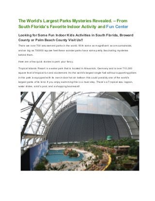 The World’s Largest Parks Mysteries Revealed. – From 
South Florida’s Favorite Indoor Activity and ​Fun Center 
Looking for Some Fun Indoor Kids Activities in South Florida, Broward 
County or Palm Beach County Visit Us!! 
There are over 700 amusement parks in the world. With some as magnificent as a mountainside, 
and as big as 700000 square feet these wonder parks have some pretty fascinating mysteries 
behind them. 
Here are a few quick stories to perk your fancy. 
Tropical Islands Resort is a water park that is located in Krausnick, Germany and is over 710,000 
square feet of tropical fun and excitement. As the world’s largest single hall without supporting pillars 
in this park is equipped with its own indoor hot air balloon this could possibly one of the world’s 
largest parks of its kind. If you enjoy swimming this is a must stay. There’s a Tropical sea, lagoon, 
water slides, a kid’s pool, and a shopping boulevard! 
 
 
