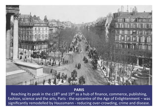 PARIS	
Reaching	its	peak	in	the	c18th	and	19th	as	a	hub	of	ﬁnance,	commerce,	publishing,	
fashion,	science	and	the	arts,	P...