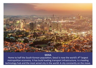 SEOUL	
Home	to	half	the	South	Korean	popula1on,	Seoul	is	now	the	world’s	4th	largest	
metropolitan	economy.	It	has	build	l...