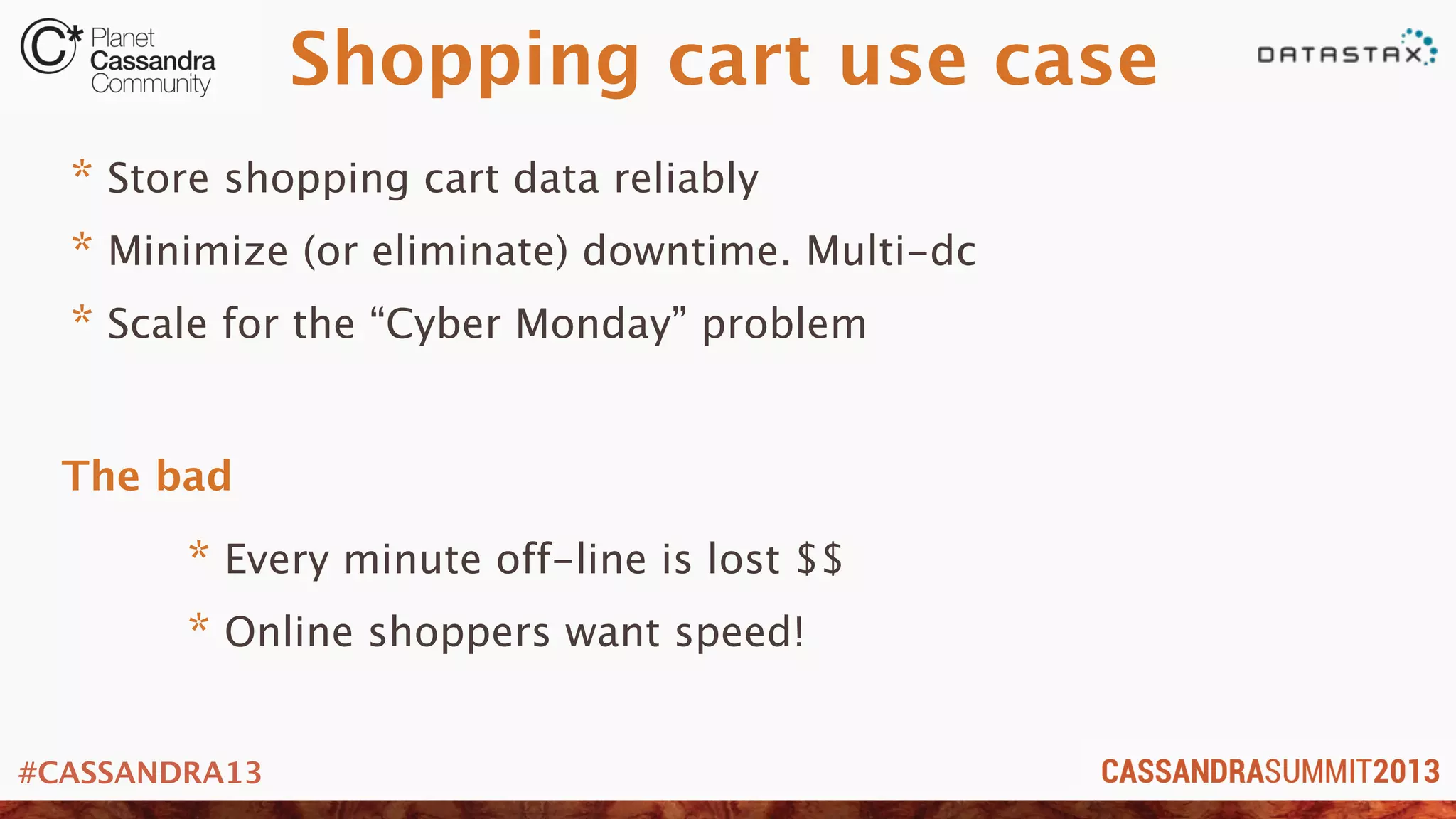 #CASSANDRA13
Shopping cart use case
* Store shopping cart data reliably
* Minimize (or eliminate) downtime. Multi-dc
* Scale for the “Cyber Monday” problem
* Every minute off-line is lost $$
* Online shoppers want speed!
The bad
 