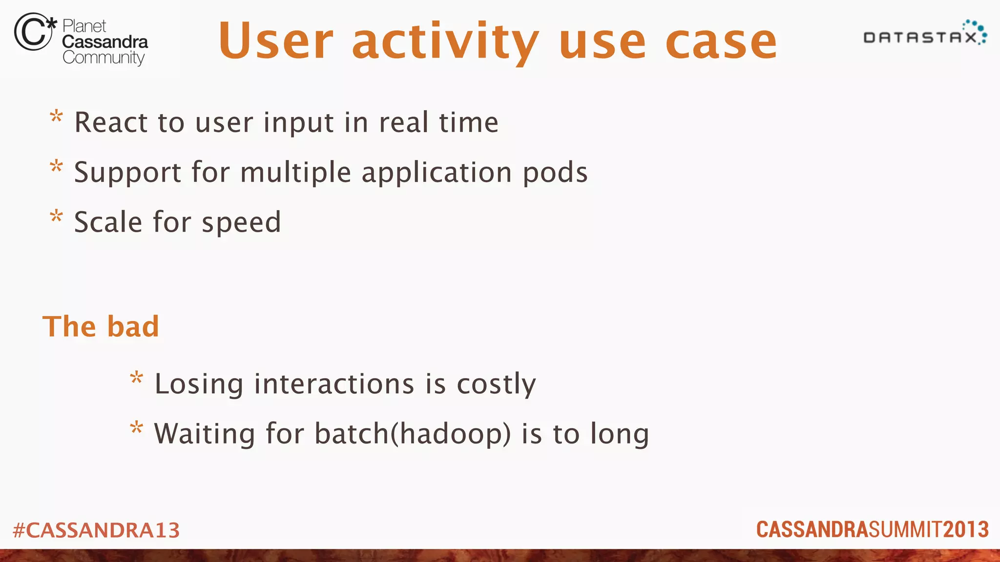 #CASSANDRA13
User activity use case
* React to user input in real time
* Support for multiple application pods
* Scale for speed
* Losing interactions is costly
* Waiting for batch(hadoop) is to long
The bad
 