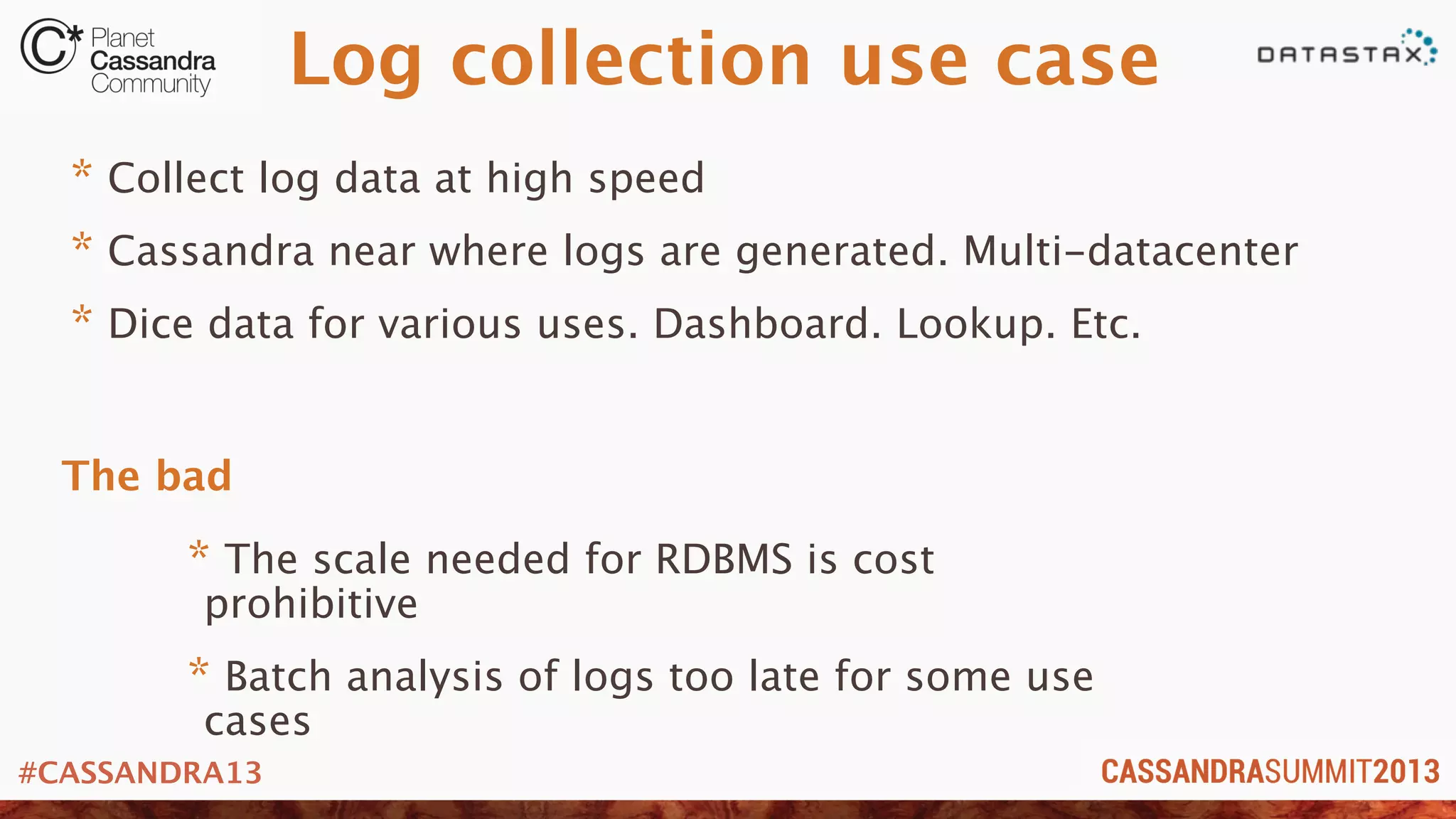 #CASSANDRA13
Log collection use case
* Collect log data at high speed
* Cassandra near where logs are generated. Multi-datacenter
* Dice data for various uses. Dashboard. Lookup. Etc.
* The scale needed for RDBMS is cost
prohibitive
* Batch analysis of logs too late for some use
cases
The bad
 