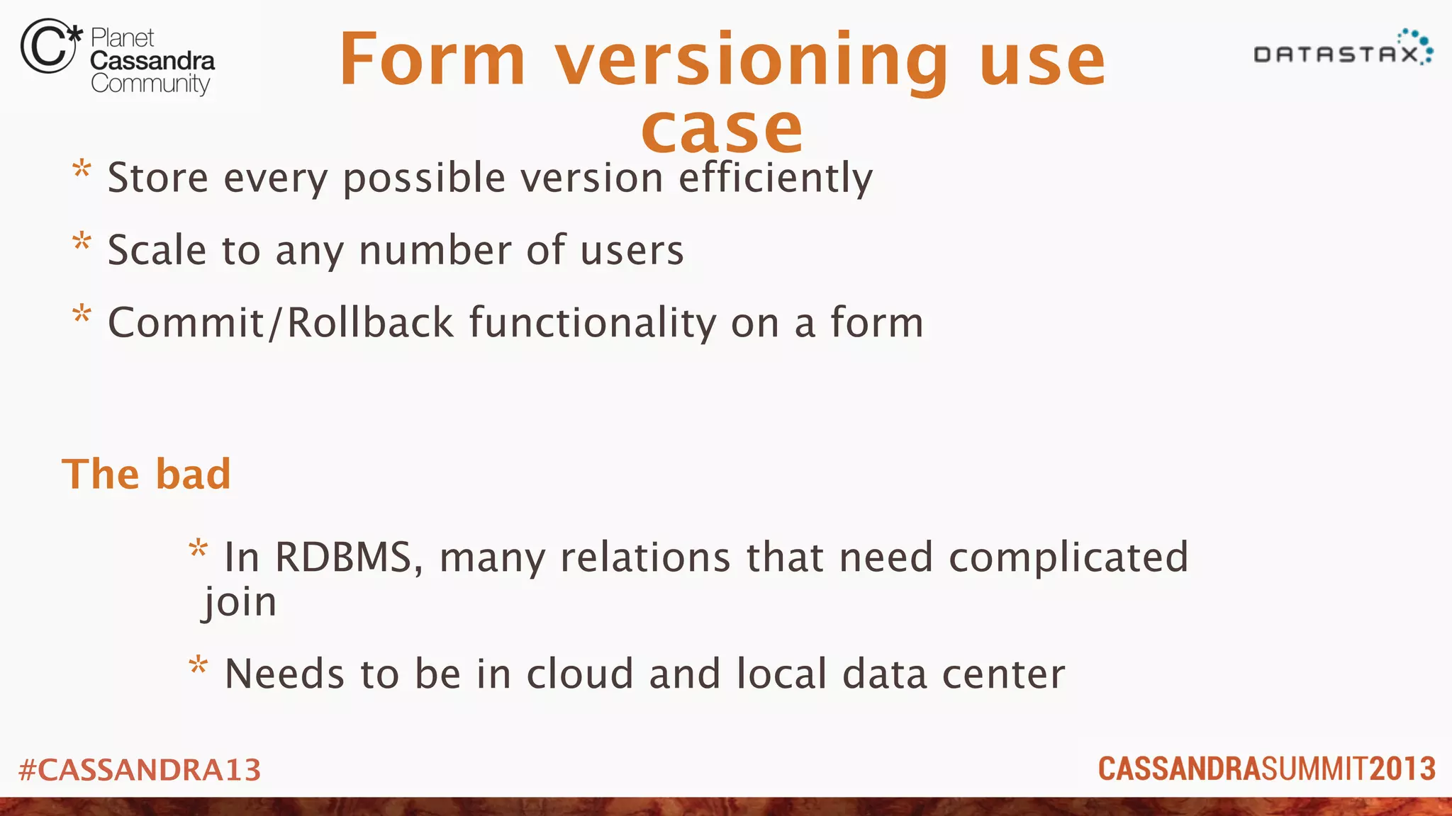 #CASSANDRA13
Form versioning use
case
* Store every possible version efficiently
* Scale to any number of users
* Commit/Rollback functionality on a form
* In RDBMS, many relations that need complicated
join
* Needs to be in cloud and local data center
The bad
 