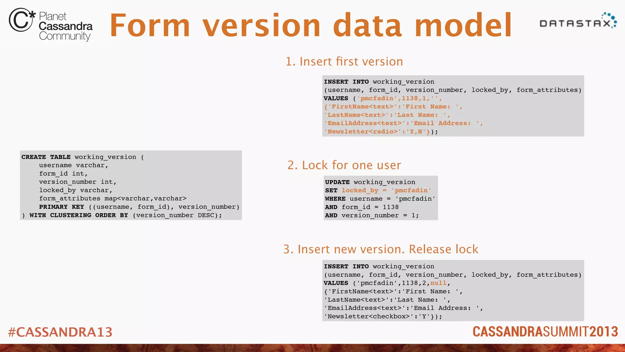 #CASSANDRA13
Form version data model
CREATE TABLE working_version (
! username varchar,
! form_id int,
! version_number int,
! locked_by varchar,
! form_attributes map<varchar,varchar>
! PRIMARY KEY ((username, form_id), version_number)
) WITH CLUSTERING ORDER BY (version_number DESC);
INSERT INTO working_version
(username, form_id, version_number, locked_by, form_attributes)
VALUES ('pmcfadin',1138,1,'',
{'FirstName<text>':'First Name: ',
'LastName<text>':'Last Name: ',
'EmailAddress<text>':'Email Address: ',
'Newsletter<radio>':'Y,N'});
UPDATE working_version
SET locked_by = 'pmcfadin'
WHERE username = 'pmcfadin'
AND form_id = 1138
AND version_number = 1;
INSERT INTO working_version
(username, form_id, version_number, locked_by, form_attributes)
VALUES ('pmcfadin',1138,2,null,
{'FirstName<text>':'First Name: ',
'LastName<text>':'Last Name: ',
'EmailAddress<text>':'Email Address: ',
'Newsletter<checkbox>':'Y'});
1. Insert ﬁrst version
2. Lock for one user
3. Insert new version. Release lock
 