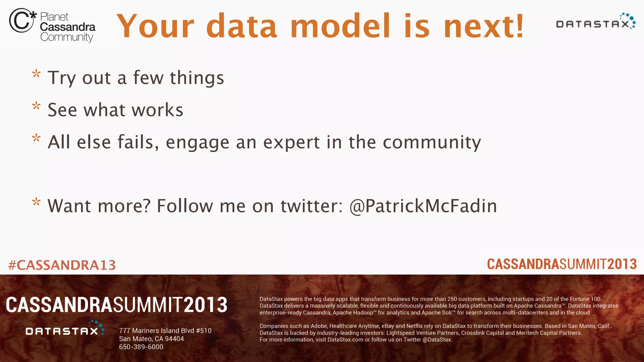 #CASSANDRA13
Your data model is next!
* Try out a few things
* See what works
* All else fails, engage an expert in the community
* Want more? Follow me on twitter: @PatrickMcFadin
 