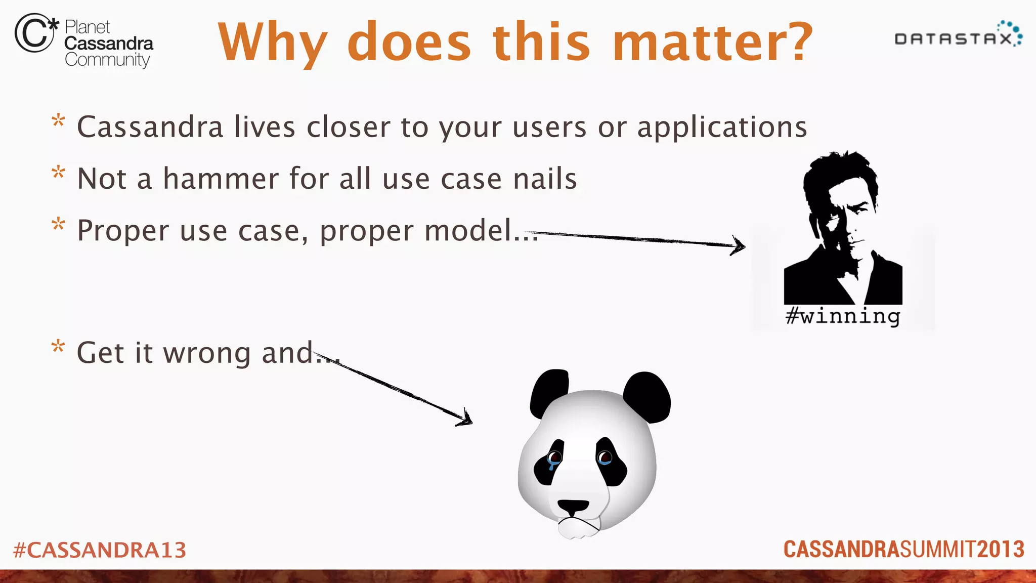 #CASSANDRA13
Why does this matter?
* Cassandra lives closer to your users or applications
* Not a hammer for all use case nails
* Proper use case, proper model...
* Get it wrong and...
 