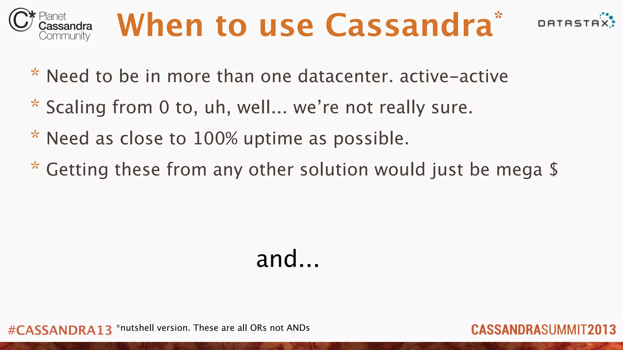 #CASSANDRA13
When to use Cassandra*
* Need to be in more than one datacenter. active-active
* Scaling from 0 to, uh, well... we’re not really sure.
* Need as close to 100% uptime as possible.
* Getting these from any other solution would just be mega $
and...
*nutshell version. These are all ORs not ANDs
 