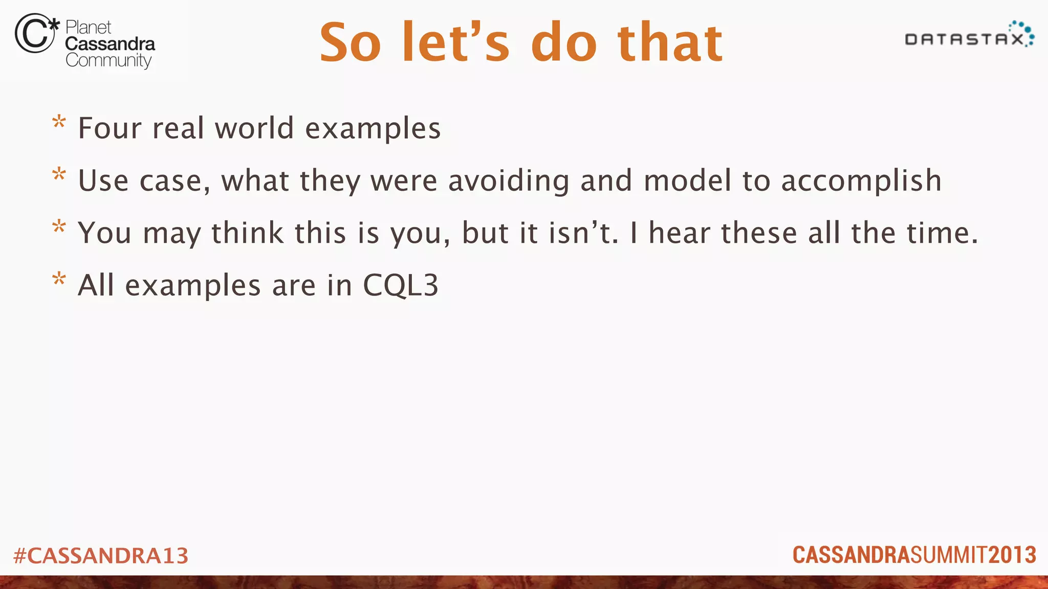 #CASSANDRA13
So let’s do that
* Four real world examples
* Use case, what they were avoiding and model to accomplish
* You may think this is you, but it isn’t. I hear these all the time.
* All examples are in CQL3
 