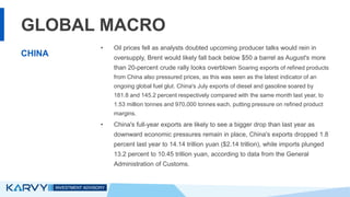 GLOBAL MACRO
• Oil prices fell as analysts doubted upcoming producer talks would rein in
oversupply, Brent would likely fall back below $50 a barrel as August's more
than 20-percent crude rally looks overblown Soaring exports of refined products
from China also pressured prices, as this was seen as the latest indicator of an
ongoing global fuel glut. China's July exports of diesel and gasoline soared by
181.8 and 145.2 percent respectively compared with the same month last year, to
1.53 million tonnes and 970,000 tonnes each, putting pressure on refined product
margins.
• China's full-year exports are likely to see a bigger drop than last year as
downward economic pressures remain in place, China's exports dropped 1.8
percent last year to 14.14 trillion yuan ($2.14 trillion), while imports plunged
13.2 percent to 10.45 trillion yuan, according to data from the General
Administration of Customs.
CHINA
 