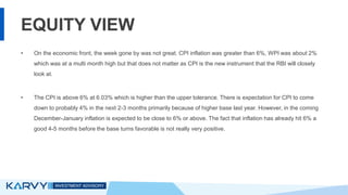 EQUITY VIEW
• On the economic front, the week gone by was not great. CPI inflation was greater than 6%, WPI was about 2%
which was at a multi month high but that does not matter as CPI is the new instrument that the RBI will closely
look at.
• The CPI is above 6% at 6.03% which is higher than the upper tolerance. There is expectation for CPI to come
down to probably 4% in the next 2-3 months primarily because of higher base last year. However, in the coming
December-January inflation is expected to be close to 6% or above. The fact that inflation has already hit 6% a
good 4-5 months before the base turns favorable is not really very positive.
 