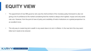 EQUITY VIEW
• The appointment of new RBI governor who was the chief architect of the monetary policy framework is also not
giving a lot of confidence to the market considering that the market is always short sighted, myopic and only wants
rate cuts. However, from the point of view of policy and credibility of India’s Institutions on a global perspective it is
an excellent move.
• The only way to create long term wealth in any asset class is to rein in inflation. In the near term this may seem
bitter but it needs to be endured.
 