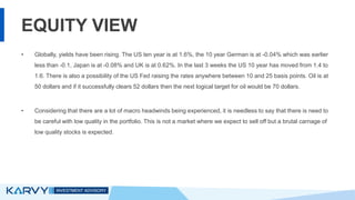EQUITY VIEW
• Globally, yields have been rising. The US ten year is at 1.6%, the 10 year German is at -0.04% which was earlier
less than -0.1, Japan is at -0.08% and UK is at 0.62%. In the last 3 weeks the US 10 year has moved from 1.4 to
1.6. There is also a possibility of the US Fed raising the rates anywhere between 10 and 25 basis points. Oil is at
50 dollars and if it successfully clears 52 dollars then the next logical target for oil would be 70 dollars.
• Considering that there are a lot of macro headwinds being experienced, it is needless to say that there is need to
be careful with low quality in the portfolio. This is not a market where we expect to sell off but a brutal carnage of
low quality stocks is expected.
 