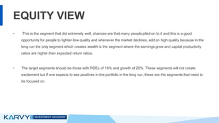EQUITY VIEW
• This is the segment that did extremely well, chances are that many people piled on to it and this is a good
opportunity for people to lighten low quality and whenever the market declines, add on high quality because in the
long run the only segment which creates wealth is the segment where the earnings grow and capital productivity
ratios are higher than expected return ratios.
• The target segments should be those with ROEs of 18% and growth of 20%. These segments will not create
excitement but if one expects to see positives in the portfolio in the long run, these are the segments that need to
be focused on.
 