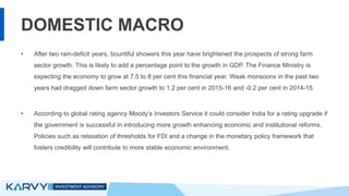 DOMESTIC MACRO
• After two rain-deficit years, bountiful showers this year have brightened the prospects of strong farm
sector growth. This is likely to add a percentage point to the growth in GDP. The Finance Ministry is
expecting the economy to grow at 7.5 to 8 per cent this financial year. Weak monsoons in the past two
years had dragged down farm sector growth to 1.2 per cent in 2015-16 and -0.2 per cent in 2014-15.
• According to global rating agency Moody’s Investors Service it could consider India for a rating upgrade if
the government is successful in introducing more growth enhancing economic and institutional reforms.
Policies such as relaxation of thresholds for FDI and a change in the monetary policy framework that
fosters credibility will contribute to more stable economic environment.
 