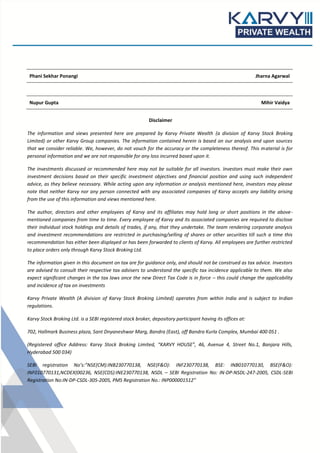 Phani Sekhar Ponangi Jharna Agarwal
Nupur Gupta Mihir Vaidya
Disclaimer
The information and views presented here are prepared by Karvy Private Wealth (a division of Karvy Stock Broking
Limited) or other Karvy Group companies. The information contained herein is based on our analysis and upon sources
that we consider reliable. We, however, do not vouch for the accuracy or the completeness thereof. This material is for
personal information and we are not responsible for any loss incurred based upon it.
The investments discussed or recommended here may not be suitable for all investors. Investors must make their own
investment decisions based on their specific investment objectives and financial position and using such independent
advice, as they believe necessary. While acting upon any information or analysis mentioned here, investors may please
note that neither Karvy nor any person connected with any associated companies of Karvy accepts any liability arising
from the use of this information and views mentioned here.
The author, directors and other employees of Karvy and its affiliates may hold long or short positions in the above-
mentioned companies from time to time. Every employee of Karvy and its associated companies are required to disclose
their individual stock holdings and details of trades, if any, that they undertake. The team rendering corporate analysis
and investment recommendations are restricted in purchasing/selling of shares or other securities till such a time this
recommendation has either been displayed or has been forwarded to clients of Karvy. All employees are further restricted
to place orders only through Karvy Stock Broking Ltd.
The information given in this document on tax are for guidance only, and should not be construed as tax advice. Investors
are advised to consult their respective tax advisers to understand the specific tax incidence applicable to them. We also
expect significant changes in the tax laws once the new Direct Tax Code is in force – this could change the applicability
and incidence of tax on investments
Karvy Private Wealth (A division of Karvy Stock Broking Limited) operates from within India and is subject to Indian
regulations.
Karvy Stock Broking Ltd. is a SEBI registered stock broker, depository participant having its offices at:
702, Hallmark Business plaza, Sant Dnyaneshwar Marg, Bandra (East), off Bandra Kurla Complex, Mumbai 400 051 .
(Registered office Address: Karvy Stock Broking Limited, “KARVY HOUSE”, 46, Avenue 4, Street No.1, Banjara Hills,
Hyderabad 500 034)
SEBI registration No’s:”NSE(CM):INB230770138, NSE(F&O): INF230770138, BSE: INB010770130, BSE(F&O):
INF010770131,NCDEX(00236, NSE(CDS):INE230770138, NSDL – SEBI Registration No: IN-DP-NSDL-247-2005, CSDL-SEBI
Registration No:IN-DP-CSDL-305-2005, PMS Registration No.: INP000001512”
 