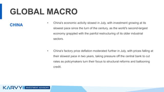 GLOBAL MACRO
• China's economic activity slowed in July, with investment growing at its
slowest pace since the turn of the century, as the world's second-largest
economy grappled with the painful restructuring of its older industrial
sectors.
• China's factory price deflation moderated further in July, with prices falling at
their slowest pace in two years, taking pressure off the central bank to cut
rates as policymakers turn their focus to structural reforms and ballooning
credit.
CHINA
 