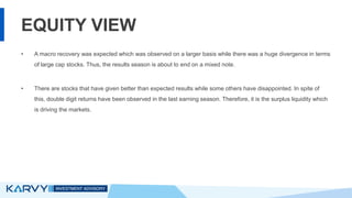 EQUITY VIEW
• A macro recovery was expected which was observed on a larger basis while there was a huge divergence in terms
of large cap stocks. Thus, the results season is about to end on a mixed note.
• There are stocks that have given better than expected results while some others have disappointed. In spite of
this, double digit returns have been observed in the last earning season. Therefore, it is the surplus liquidity which
is driving the markets.
 