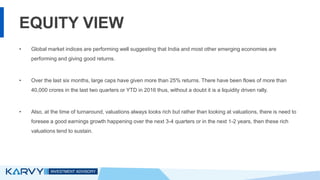 EQUITY VIEW
• Global market indices are performing well suggesting that India and most other emerging economies are
performing and giving good returns.
• Over the last six months, large caps have given more than 25% returns. There have been flows of more than
40,000 crores in the last two quarters or YTD in 2016 thus, without a doubt it is a liquidity driven rally.
• Also, at the time of turnaround, valuations always looks rich but rather than looking at valuations, there is need to
foresee a good earnings growth happening over the next 3-4 quarters or in the next 1-2 years, then these rich
valuations tend to sustain.
 