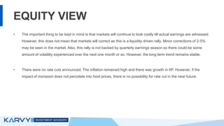 EQUITY VIEW
• The important thing to be kept in mind is that markets will continue to look costly till actual earnings are witnessed.
However, this does not mean that markets will correct as this is a liquidity driven rally. Minor corrections of 2-5%
may be seen in the market. Also, this rally is not backed by quarterly earnings season so there could be some
amount of volatility experienced over the next one month or so. However, the long term trend remains stable.
• There were no rate cuts announced. The inflation remained high and there was growth in IIP. However, if the
impact of monsoon does not percolate into food prices, there is no possibility for rate cut in the near future.
 