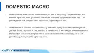 DOMESTIC MACRO
• India's wholesale prices rose at a faster-than-expected pace in July, gaining 3.55 percent from a year
earlier on higher food prices, government data showed. Wholesale food prices last month rose 11.82
percent year-on-year, compared with a provisional 8.18 percent gain in June.
• India's core annual consumer price inflation in July accelerated slightly to around 4.6 percent year-on-
year from around 4.5 percent in June, according to a snap survey of three analysts. Data released earlier
showed India's annual consumer price inflation accelerated at a faster-than-expected pace to 6.07
percent in July, mainly driven by higher food prices.
 