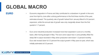 GLOBAL MACRO
• Economic stagnation in France and Italy contributed to a slowdown in growth in the euro
zone from April to June after a strong performance in the first three months of the year,
estimates showed. The quarterly rate of growth halved from January-March's 0.6 percent
expansion, while the annual rate of growth was only marginally slower than the first
quarter's 1.7 percent.
• Euro zone industrial production increased more than expected in June on a monthly
basis, after having plunged in May. The euro zone output rise in June partially offset the
steep fall in output recorded in May when production went down 1.2 percent monthly.
Euro stat revised down to 0.3 percent the output growth in May year-on-year, which was
initially estimated at 0.5 percent.
EURO
 