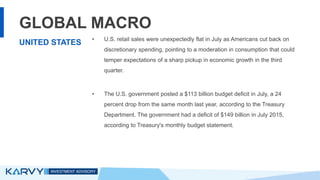 GLOBAL MACRO
• U.S. retail sales were unexpectedly flat in July as Americans cut back on
discretionary spending, pointing to a moderation in consumption that could
temper expectations of a sharp pickup in economic growth in the third
quarter.
• The U.S. government posted a $113 billion budget deficit in July, a 24
percent drop from the same month last year, according to the Treasury
Department. The government had a deficit of $149 billion in July 2015,
according to Treasury's monthly budget statement.
UNITED STATES
 