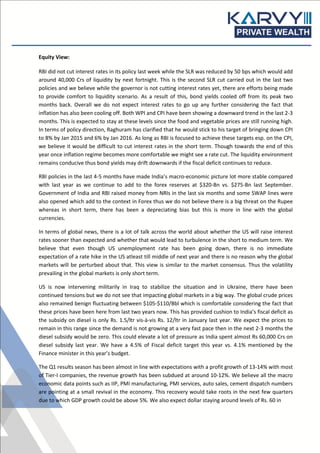 Equity View:
RBI did not cut interest rates in its policy last week while the SLR was reduced by 50 bps which would add
around 40,000 Crs of liquidity by next fortnight. This is the second SLR cut carried out in the last two
policies and we believe while the governor is not cutting interest rates yet, there are efforts being made
to provide comfort to liquidity scenario. As a result of this, bond yields cooled off from its peak two
months back. Overall we do not expect interest rates to go up any further considering the fact that
inflation has also been cooling off. Both WPI and CPI have been showing a downward trend in the last 2-3
months. This is expected to stay at these levels since the food and vegetable prices are still running high.
In terms of policy direction, Raghuram has clarified that he would stick to his target of bringing down CPI
to 8% by Jan 2015 and 6% by Jan 2016. As long as RBI is focused to achieve these targets esp. on the CPI,
we believe it would be difficult to cut interest rates in the short term. Though towards the end of this
year once inflation regime becomes more comfortable we might see a rate cut. The liquidity environment
remains conducive thus bond yields may drift downwards if the fiscal deficit continues to reduce.
RBI policies in the last 4-5 months have made India’s macro-economic picture lot more stable compared
with last year as we continue to add to the forex reserves at $320-Bn vs. $275-Bn last September.
Government of India and RBI raised money from NRIs in the last six months and some SWAP lines were
also opened which add to the context in Forex thus we do not believe there is a big threat on the Rupee
whereas in short term, there has been a depreciating bias but this is more in line with the global
currencies.
In terms of global news, there is a lot of talk across the world about whether the US will raise interest
rates sooner than expected and whether that would lead to turbulence in the short to medium term. We
believe that even though US unemployment rate has been going down, there is no immediate
expectation of a rate hike in the US atleast till middle of next year and there is no reason why the global
markets will be perturbed about that. This view is similar to the market consensus. Thus the volatility
prevailing in the global markets is only short term.
US is now intervening militarily in Iraq to stabilize the situation and in Ukraine, there have been
continued tensions but we do not see that impacting global markets in a big way. The global crude prices
also remained benign fluctuating between $105-$110/Bbl which is comfortable considering the fact that
these prices have been here from last two years now. This has provided cushion to India’s fiscal deficit as
the subsidy on diesel is only Rs. 1.5/ltr vis-à-vis Rs. 12/ltr in January last year. We expect the prices to
remain in this range since the demand is not growing at a very fast pace then in the next 2-3 months the
diesel subsidy would be zero. This could elevate a lot of pressure as India spent almost Rs 60,000 Crs on
diesel subsidy last year. We have a 4.5% of Fiscal deficit target this year vs. 4.1% mentioned by the
Finance minister in this year’s budget.
The Q1 results season has been almost in line with expectations with a profit growth of 13-14% with most
of Tier-I companies, the revenue growth has been subdued at around 10-12%. We believe all the macro
economic data points such as IIP, PMI manufacturing, PMI services, auto sales, cement dispatch numbers
are pointing at a small revival in the economy. This recovery would take roots in the next few quarters
due to which GDP growth could be above 5%. We also expect dollar staying around levels of Rs. 60 in
 