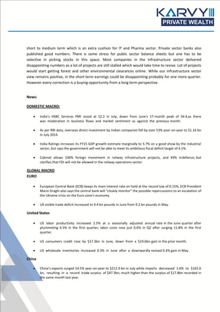 short to medium term which is an extra cushion for IT and Pharma sector. Private sector banks also
published good numbers. There is some stress for public sector balance sheets but one has to be
selective in picking stocks in this space. Most companies in the Infrastructure sector delivered
disappointing numbers as a lot of projects are still stalled which would take time to revive. Lot of projects
would start getting forest and other environmental clearances online. While our infrastructure sector
view remains positive, in the short term earnings could be disappointing probably for one more quarter.
However every correction is a buying opportunity from a long term perspective.
News:
DOMESTIC MACRO:
 India’s HSBC Services PMI stood at 52.2 in July, down from June's 17-month peak of 54.4,as there
was moderation in business flows and market sentiment as against the previous month.
 As per RBI data, overseas direct investment by Indian companies fell by over 53% year-on-year to $1.16 bn
in July 2014.
 India Ratings increases its FY15 GDP growth estimate marginally to 5.7% on a good show by the industrial
sector, but says the government will not be able to meet its ambitious fiscal deficit target of 4.1%.
 Cabinet allows 100% foreign investment in railway infrastructure projects, and 49% indefence; but
clarifies that FDI will not be allowed in the railway operations sector.
GLOBAL MACRO
EURO
 European Central Bank (ECB) keeps its main interest rate on hold at the record low of 0.15%; ECB President
Mario Draghi also says the central bank will "closely monitor" the possible repercussions to an escalation of
the Ukraine crisis on the Euro zone’s economy.
 UK visible trade deficit increased to 9.4 bn pounds in June from 9.2 bn pounds in May.
United States
 US labor productivity increased 2.5% at a seasonally adjusted annual rate in the June quarter after
plummeting 4.5% in the first quarter; labor costs rose just 0.6% in Q2 after surging 11.8% in the first
quarter.
 US consumers credit rose by $17.3bn in June, down from a $19.6bn gain in the prior month.
 US wholesale inventories increased 0.3% in June after a downwardly revised 0.3% gain in May.
China
 China’s exports surged 14.5% year-on-year to $212.9 bn in July while imports decreased 1.6% to $165.6
bn, resulting in a record trade surplus of $47.3bn; much higher than the surplus of $17.8bn recorded in
the same month last year.
 