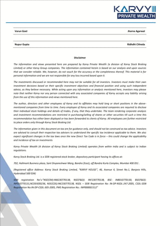 Varun Goel Jharna Agarwal
Nupur Gupta Ridhdhi Chheda
Disclaimer
The information and views presented here are prepared by Karvy Private Wealth (a division of Karvy Stock Broking
Limited) or other Karvy Group companies. The information contained herein is based on our analysis and upon sources
that we consider reliable. We, however, do not vouch for the accuracy or the completeness thereof. This material is for
personal information and we are not responsible for any loss incurred based upon it.
The investments discussed or recommended here may not be suitable for all investors. Investors must make their own
investment decisions based on their specific investment objectives and financial position and using such independent
advice, as they believe necessary. While acting upon any information or analysis mentioned here, investors may please
note that neither Karvy nor any person connected with any associated companies of Karvy accepts any liability arising
from the use of this information and views mentioned here.
The author, directors and other employees of Karvy and its affiliates may hold long or short positions in the above-
mentioned companies from time to time. Every employee of Karvy and its associated companies are required to disclose
their individual stock holdings and details of trades, if any, that they undertake. The team rendering corporate analysis
and investment recommendations are restricted in purchasing/selling of shares or other securities till such a time this
recommendation has either been displayed or has been forwarded to clients of Karvy. All employees are further restricted
to place orders only through Karvy Stock Broking Ltd.
The information given in this document on tax are for guidance only, and should not be construed as tax advice. Investors
are advised to consult their respective tax advisers to understand the specific tax incidence applicable to them. We also
expect significant changes in the tax laws once the new Direct Tax Code is in force – this could change the applicability
and incidence of tax on investments
Karvy Private Wealth (A division of Karvy Stock Broking Limited) operates from within India and is subject to Indian
regulations.
Karvy Stock Broking Ltd. is a SEBI registered stock broker, depository participant having its offices at:
702, Hallmark Business plaza, Sant Dnyaneshwar Marg, Bandra (East), off Bandra Kurla Complex, Mumbai 400 051 .
(Registered office Address: Karvy Stock Broking Limited, “KARVY HOUSE”, 46, Avenue 4, Street No.1, Banjara Hills,
Hyderabad 500 034)
SEBI registration No’s:”NSE(CM):INB230770138, NSE(F&O): INF230770138, BSE: INB010770130, BSE(F&O):
INF010770131,NCDEX(00236, NSE(CDS):INE230770138, NSDL – SEBI Registration No: IN-DP-NSDL-247-2005, CSDL-SEBI
Registration No:IN-DP-CSDL-305-2005, PMS Registration No.: INP000001512”
 