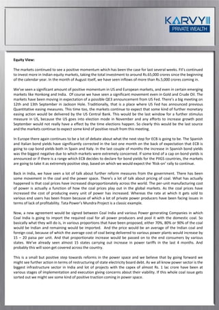 Equity View:

The markets continued to see a positive momentum which has been the case for last several weeks. FII’s continued
to invest more in Indian equity markets, taking the total investment to around Rs.65,000 crores since the beginning
of the calendar year. In the month of August itself, we have seen inflows of more than Rs.5,000 crores coming in.

We’ve seen a significant amount of positive momentum in US and European markets, and even in certain emerging
markets like Honkong and India. Of course we have seen a significant movement even in Gold and Crude Oil. The
markets have been moving in expectation of a possible QE3 announcement from US Fed. There’s a big meeting on
12th and 13th September in Jackson Hole. Traditionally, that is a place where US Fed has announced previous
Quantitative easing measures. This time too, the markets continue to expect that some kind of further monetary
easing action would be delivered by the US Central Bank. This would be the last window for a further stimulus
measure in US, because the US goes into election mode in November and any efforts to increase growth post
September would not really have a effect by the time elections happen. So clearly this would be the last source
and the markets continue to expect some kind of positive result from this meeting.

In Europe there again continues to be a lot of debate about what the next step for ECB is going to be. The Spanish
and Italian bond yields have significantly corrected in the last one month on the back of expectation that ECB is
going to cap bond yields both in Spain and Italy. In the last couple of months the increase in Spanish bond yields
was the biggest negative due to which markets were extremely concerned. If some kind of a cap on bond yields is
announced or if there is a range which ECB decides to declare for bond yields for the PIIGS countries, the markets
are going to take it as extremely positive step, based on which we would expect the ‘Risk-on’ rally to continue.

Back in India, we have seen a lot of talk about further reform measures from the government. There has been
some movement in the coal and the power space. There’s a lot of talk about pricing of coal. What has actually
happened is that coal prices have increased disproportionately across the world. The per-unit manufacturing cost
of power is actually a function of how the coal prices play out in the global markets. As the coal prices have
increased the cost of producing every unit of power has increased. Whereas the rate at which it gets sold to
various end users has been frozen because of which a lot of private power producers have been facing issues in
terms of lack of profitability. Tata Power’s Mundra Project is a classic example.

Now, a new agreement would be signed between Coal India and various Power generating Companies in which
Coal India is going to import the required coal for all power producers and pool it with the domestic coal. So
basically what they will do is, in various proportions that have been proposed, either 70%, 80% or 90% of the coal
would be Indian and remaining would be imported. And the price would be an average of the Indian coal and
foreign coal, because of which the average cost of coal being delivered to various power plants would increase by
15 – 20 paisa per unit. And that proportionate increase would be passed on to the end consumers by various
states. We’ve already seen almost 15 states carrying out increase in power tariffs in the last 4 months. And
probably this will soon get covered across the country.

This is a small but positive step towards reforms in the power space and we believe that by going forward we
might see further action in terms of restructuring of state electricity board debt. As we all know power sector is the
biggest infrastructure sector in India and lot of projects with the capex of almost Rs. 1 lac crore have been at
various stages of implementation and execution giving concerns about their viability. If this whole coal issue gets
sorted out we might see some kind of positive traction coming in power space.
 