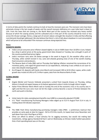 In terms of data points the markets continue to look at how the monsoon pans out. The monsoon rains have been
extremely strong in the last couple of weeks and the overall monsoon deficiency on a pan India level is down to
12%. From the news that are coming in, the North West part of the country has received very heavy rainfall
because of which the sowing activity and the cultivated area in that part of the country should be more or less
across the 10 year average. Hence, a large part of concern about a drought like situation in India and that affecting
rural demand should get addressed. We also believe that there’s a lot of talk about slowdown in rural consumption
which will prove to be unfounded if the monsoon continues along expected lines.

News:
DOMESTIC MACRO:
      India's annual consumer price inflation slowed slightly in July to 9.86% lower than 10.02% in June, helped
      by a drop in petrol prices at the pump, government data showed on Tuesday, but a drought in parts of
      the country pushed food prices higher.
      India's monsoon rains were 2% below average in the week to August 22, the weather office said on
      Thursday, while rainfall revived in rice, cane and oilseeds growing areas of one of the world's leading
      food consumers and producers.
      The Reserve Bank of India (RBI) said on Thursday that fighting inflation remained the cornerstone of its
      monetary policy, and urged the government to cut expenditure, indicating it was unlikely to act soon to
      ease rates despite slowing growth.
      As of August 10, deposits with banks since March-end increased 2.8% to 62.8 trillion rupees, while credit
      growth was muted at 0.4% to 47.2 trillion rupees, data from the Reserve Bank of India

GLOBAL MACRO
EURO
      Angela Merkel and Francois Hollande presented a united front towards Greece on Thursday, telling
      Athens it should not expect leeway on its bailout agreement unless it sticks to tough reform targets.
      Italian Prime Minister Mario Monti said on Sunday the end of the economic crisis in his country was in
      sight and that the euro zone must not let the single currency become a source of friction between the
      north and south in the bloc.

US
        Initial claims for state unemployment benefits rose 4,000 to a seasonally adjusted 372,000
        U.S. "flash" manufacturing Purchasing Managers Index edged up to 51.9 in August from 51.4 in July. A
        reading above 50 indicates expansion.

China
        The HSBC Flash China manufacturing purchasing managers index (PMI) - a preliminary read-out that
        provides an early peek at data for August - fell to 47.8 this month, its lowest level since November and
        well down from July's final figure of 49.3.
        China can afford to deliver a fiscal stimulus for its sagging economy, but would risk making bad
        investments, ratings agency Standard & Poor's said on Wednesday as Chinese media fuelled speculation
        that a fresh spending boost was on the way.
 
