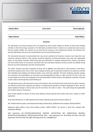 Satadru Mitra                                           Varun Goel                                         Jharna Agarwal



 Abbas Naheed                                                                                                 Kinjal Mehta

                                                          Disclaimer

The information and views presented here are prepared by Karvy Private Wealth (a division of Karvy Stock Broking
Limited) or other Karvy Group companies. The information contained herein is based on our analysis and upon sources
that we consider reliable. We, however, do not vouch for the accuracy or the completeness thereof. This material is for
personal information and we are not responsible for any loss incurred based upon it.

The investments discussed or recommended here may not be suitable for all investors. Investors must make their own
investment decisions based on their specific investment objectives and financial position and using such independent
advice, as they believe necessary. While acting upon any information or analysis mentioned here, investors may please
note that neither Karvy nor any person connected with any associated companies of Karvy accepts any liability arising
from the use of this information and views mentioned here.

The author, directors and other employees of Karvy and its affiliates may hold long or short positions in the above-
mentioned companies from time to time. Every employee of Karvy and its associated companies are required to disclose
their individual stock holdings and details of trades, if any, that they undertake. The team rendering corporate analysis
and investment recommendations are restricted in purchasing/selling of shares or other securities till such a time this
recommendation has either been displayed or has been forwarded to clients of Karvy. All employees are further restricted
to place orders only through Karvy Stock Broking Ltd.

The information given in this document on tax are for guidance only, and should not be construed as tax advice. Investors
are advised to consult their respective tax advisers to understand the specific tax incidence applicable to them. We also
expect significant changes in the tax laws once the new Direct Tax Code is in force – this could change the applicability
and incidence of tax on investments

Karvy Private Wealth (A division of Karvy Stock Broking Limited) operates from within India and is subject to Indian
regulations.

Karvy Stock Broking Ltd. is a SEBI registered stock broker, depository participant having its offices at:

702, Hallmark Business plaza, Sant Dnyaneshwar Marg, Bandra (East), off Bandra Kurla Complex, Mumbai 400 051 .

(Registered office Address: Karvy Stock Broking Limited, “KARVY HOUSE”, 46, Avenue 4, Street No.1, Banjara Hills,
Hyderabad 500 034)

SEBI registration No’s:”NSE(CM):INB230770138, NSE(F&O): INF230770138, BSE: INB010770130, BSE(F&O):
INF010770131,NCDEX(00236, NSE(CDS):INE230770138, NSDL – SEBI Registration No: IN-DP-NSDL-247-2005, CSDL-SEBI
Registration No:IN-DP-CSDL-305-2005, PMS Registration No.: INP000001512”
 