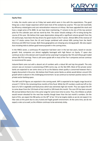 Equity View:
In India, the results came out on Friday last week which were in line with the expectations. The good
thing was a clear margin expansion which took most of the analysts by surprise. This was led essentially
by efficiency related gains and cost rationalization measures at Infosys. We have upgraded the stock and
have a target price of Rs 4000. As we have been maintaining, IT remains to be one of the top sectoral
picks for this calendar year and we stand by that. The sector should undergo a PE re-rating during the
course of this year. We believe that rupee depreciation along with a significant volume growth from the
US and Europe, have been the key drivers for good results in the IT sector. Almost 80% of the revenue of
top 3 IT stocks comes from the US and Europe combined with almost 60% coming from the North
Americas and 20% from Europe. Both these geographies are showing very strong growth. We also expect
Asia including India to deliver good revenue growth in the coming times.
In the FMCG sector, a continuous PE expansion had been seen in the last two years, based on secular
growth. And, companies are almost negligibly leveraged with high Return on Equity. IT space also
continues to be in this domain and it would not be surprising if companies like TCS and Infosys get traded
almost 20x FY15 earnings. There is still some upside left in most of the Tier-I companies and we continue
to recommend this space.
Indusind Bank came out with a decent set of numbers with a robust NII and top line growth. The only
concern was an increase in provisioning of NPA norms esp. on the Net NPA. Most of the private sector
banks are expected to see some stress as far as the Balance sheet quality is concerned however that is
largely discounted in the price. We believe that Private sector Banks as whole would deliver around 15%
growth which is decent in this challenging environment. So we continue to maintain positive stance in the
private sector banking space.
The WPI and CPI figures are expected in the coming week. WPI is expected to be largely range bound at
around 7-7.5% for the remaining three months of this fiscal. While the CPI numbers could cool off on the
back of a fall in vegetable and food prices which was extremely high last month. Thus we expect the CPI
to come down from the 11% levels of last month to 10% levels this month. The core CPI has been around
8% and we believe that to be in the same range for some more time to come. Thus, the inflation as whole
would remain elevated for the next few months though lower than the last month’s numbers. On the
back of this, we expect the RBI policy on the 28th of Jan ‘14 to be largely stable as we do not expect it to
hike rates at this point due to very muted and fragile growth environment. At the same time, we do not
expect a rate cut as well, as the inflation continues to be extremely sticky.

 