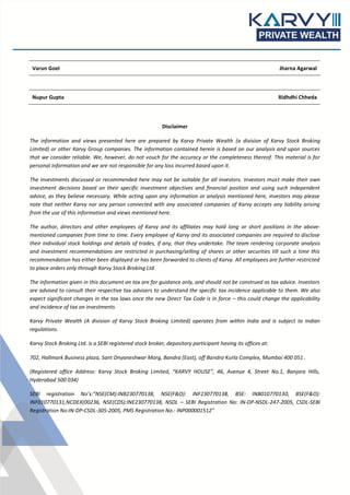 Varun Goel Jharna Agarwal
Nupur Gupta Ridhdhi Chheda
Disclaimer
The information and views presented here are prepared by Karvy Private Wealth (a division of Karvy Stock Broking
Limited) or other Karvy Group companies. The information contained herein is based on our analysis and upon sources
that we consider reliable. We, however, do not vouch for the accuracy or the completeness thereof. This material is for
personal information and we are not responsible for any loss incurred based upon it.
The investments discussed or recommended here may not be suitable for all investors. Investors must make their own
investment decisions based on their specific investment objectives and financial position and using such independent
advice, as they believe necessary. While acting upon any information or analysis mentioned here, investors may please
note that neither Karvy nor any person connected with any associated companies of Karvy accepts any liability arising
from the use of this information and views mentioned here.
The author, directors and other employees of Karvy and its affiliates may hold long or short positions in the above-
mentioned companies from time to time. Every employee of Karvy and its associated companies are required to disclose
their individual stock holdings and details of trades, if any, that they undertake. The team rendering corporate analysis
and investment recommendations are restricted in purchasing/selling of shares or other securities till such a time this
recommendation has either been displayed or has been forwarded to clients of Karvy. All employees are further restricted
to place orders only through Karvy Stock Broking Ltd.
The information given in this document on tax are for guidance only, and should not be construed as tax advice. Investors
are advised to consult their respective tax advisers to understand the specific tax incidence applicable to them. We also
expect significant changes in the tax laws once the new Direct Tax Code is in force – this could change the applicability
and incidence of tax on investments
Karvy Private Wealth (A division of Karvy Stock Broking Limited) operates from within India and is subject to Indian
regulations.
Karvy Stock Broking Ltd. is a SEBI registered stock broker, depository participant having its offices at:
702, Hallmark Business plaza, Sant Dnyaneshwar Marg, Bandra (East), off Bandra Kurla Complex, Mumbai 400 051 .
(Registered office Address: Karvy Stock Broking Limited, “KARVY HOUSE”, 46, Avenue 4, Street No.1, Banjara Hills,
Hyderabad 500 034)
SEBI registration No’s:”NSE(CM):INB230770138, NSE(F&O): INF230770138, BSE: INB010770130, BSE(F&O):
INF010770131,NCDEX(00236, NSE(CDS):INE230770138, NSDL – SEBI Registration No: IN-DP-NSDL-247-2005, CSDL-SEBI
Registration No:IN-DP-CSDL-305-2005, PMS Registration No.: INP000001512”
 