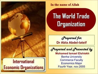 In the name of Allah

The World Trade
Organization
Prepared for
Dr Abla Abdel-lateif

Prepared and Presented by

International
Economic Organizations

Mohamed Ismael Elshiekh
Benha University
Commerce Faculty
Economics Major
Fourth Year, nov.2005

World Trade Organization

 