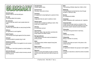 © Teaching Packs - World War II - Page 74
Ack-Ack guns
Another name for anti-aircraft guns.
Air raid
A bombing attack from planes.
Air raid siren
A sound that was used to warn people about air
raids.
Air raid warden
A person who looked after an area during the Blitz.
Alliance
An agreement to work together.
Allied Powers
The countries that fought against the Axis powers.
Ambush
A surprise attack by people lying in wait.
Anderson shelter
Bomb shelters made of corrugated iron and covered
with earth.
Annex
A building or room that is joined to a main building.
Anti-aircraft guns
Weapons that were used to shoot at enemy aircraft
from the ground.
Anti-Semitism
Hostility against Jews.
Armed forces
The army, navy and air force.
Armistice
An agreement to stop ﬁghting for a period of time.
Artillery
Large guns that are used in warfare on land.
Atomic bomb
A bomb that is created by splitting an atom. Also
known as a nuclear bomb.
Atrocity
An extremely cruel act.
Axis Powers
Germany, Japan, Italy and other countries who
fought against the Allied Powers.
Barrage balloons
Large balloons that were used as obstacles to
enemy aircraft.
Billet
The places where children stayed during their
evacuation.
Black market
Selling things without permission.
Blackout
Hiding or turning off all lights at night so that the
enemy cannot see towns and cities during an air
raid.
Blitz
The bombing of British cities from 1940 to 1941.
Blitzkrieg
The fast advance by the German army through
Europe in 1939 and 1940.
Bunker
An underground shelter.
Campaign
Military operations with a particular aim / objective.
Censored letter
A letter that has been read by a member of the
armed services and had parts blacked out so that
the enemy couldn’t discover secret information.
Chancellor
The head of the government in Germany.
Cipher
A secret way of writing.
Citizenship
Being a member of a country.
Civilian
A person who does not work in the police or the
armed services.
Coalition
An agreement between two groups to work together.
Colony
A country or area that is under the control of another
country.
 