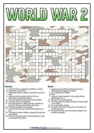  
1 2 3
4
5 6
7
8
9
10
11 12 13 14
15
16
17 18
19
Across
2. A bomb that is created by splitting an atom.
4. A German submarine.
5. Information that is used to promote a point of
view.
8. A person who secretly tries to find out
information about the enemy.
9. The countries that fought the Axis powers.
10. A person who is evacuated.
11. An organisation in which women worked on
farms to help provide Britain with food.
16. A bombing attack from planes.
17. Limiting the amount of food that people can
buy.
18. The places where children stayed during their
evacuation.
19. Prisons that were set up by the Nazis to wipe
out people they hated.
Down
1. A group of volunteers that was set up to
defend Britain against invasion.
3. An underground shelter.
6. RAF
7. A person who chooses to do a job without
getting paid for it.
10. To join the armed services.
12. The day when the Allies landed in France (6th
June 1944).
13. An underwater missile.
14. A person who does not work in the police or
armed services.
15. A mask that was worn to protect people from
poisonous gases.
www.teachingpacks.co.uk©
 